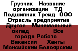 Грузчик › Название организации ­ ТД Подшипник Трейд, ООО › Отрасль предприятия ­ Другое › Минимальный оклад ­ 35 000 - Все города Работа » Вакансии   . Ханты-Мансийский,Белоярский г.